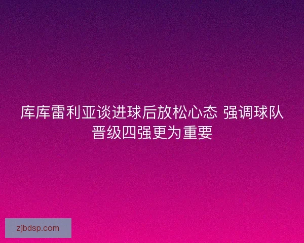 库库雷利亚谈进球后放松心态 强调球队晋级四强更为重要