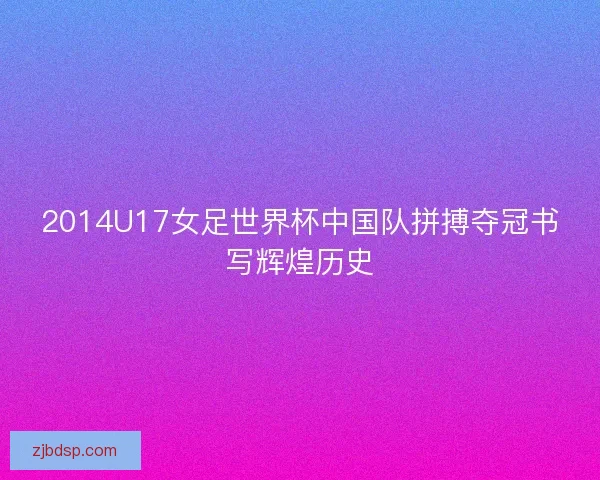 2014U17女足世界杯中国队拼搏夺冠书写辉煌历史