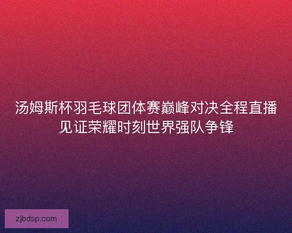 汤姆斯杯羽毛球团体赛巅峰对决全程直播见证荣耀时刻世界强队争锋