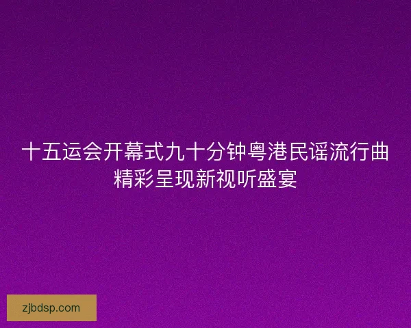 十五运会开幕式九十分钟粤港民谣流行曲精彩呈现新视听盛宴