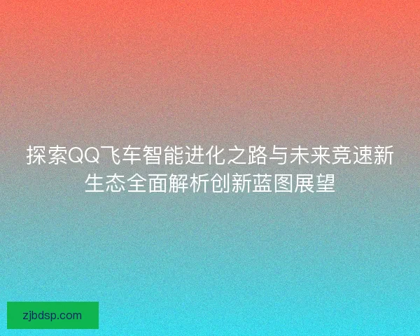探索QQ飞车智能进化之路与未来竞速新生态全面解析创新蓝图展望