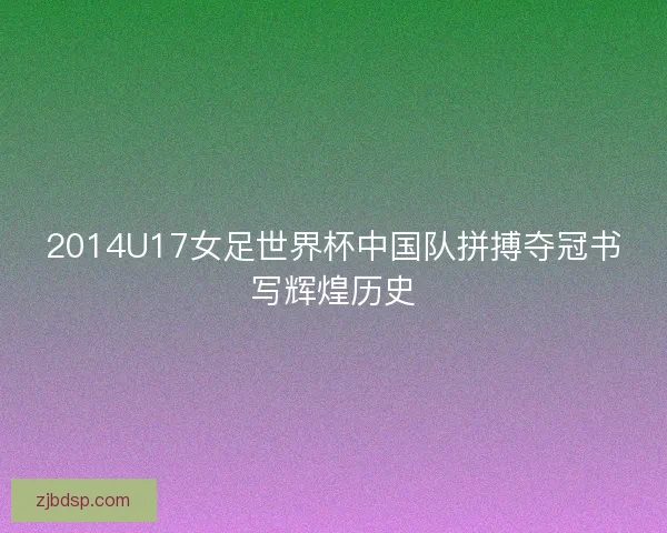 2014U17女足世界杯中国队拼搏夺冠书写辉煌历史