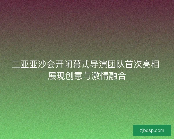 三亚亚沙会开闭幕式导演团队首次亮相 展现创意与激情融合