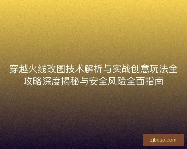 穿越火线改图技术解析与实战创意玩法全攻略深度揭秘与安全风险全面指南